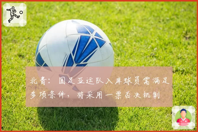 北青：国足亚运队入库球员需满足多项条件，将采用一票否决机制