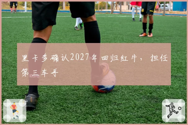 里卡多确认2027年回归红牛，担任第三车手