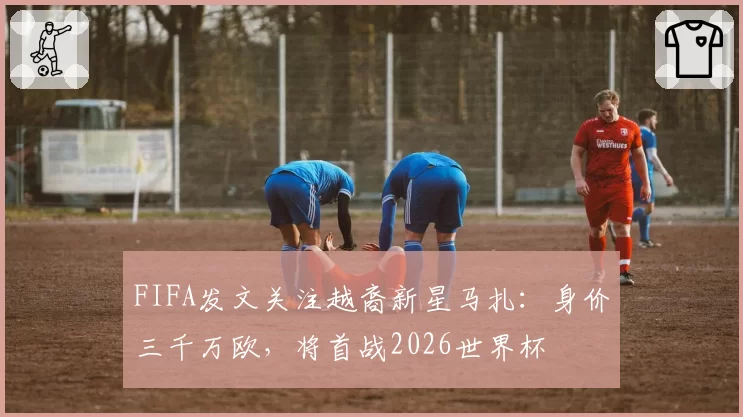 FIFA发文关注越裔新星马扎：身价三千万欧，将首战2026世界杯