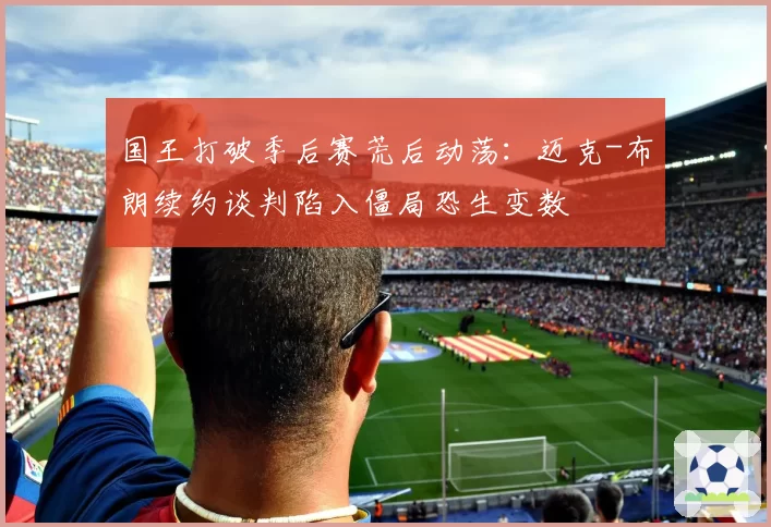 国王打破季后赛荒后动荡：迈克-布朗续约谈判陷入僵局恐生变数