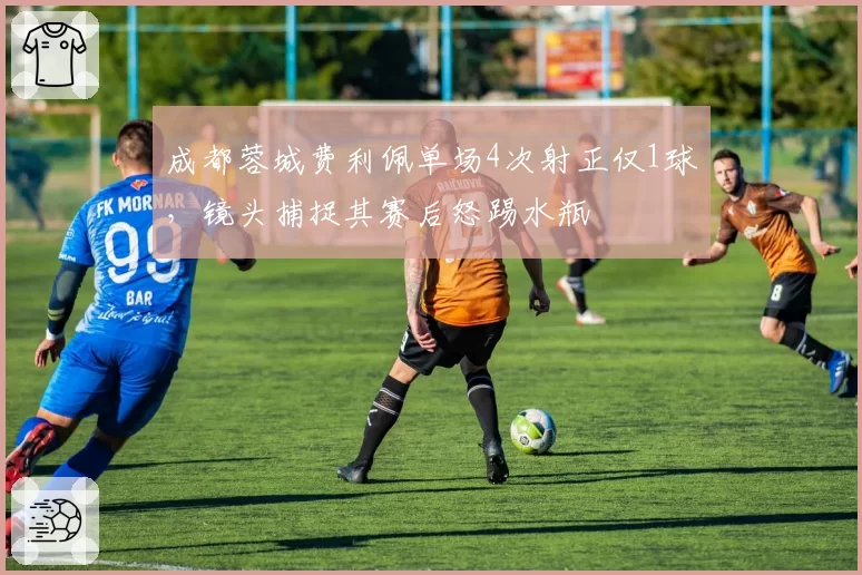 成都蓉城费利佩单场4次射正仅1球，镜头捕捉其赛后怒踢水瓶