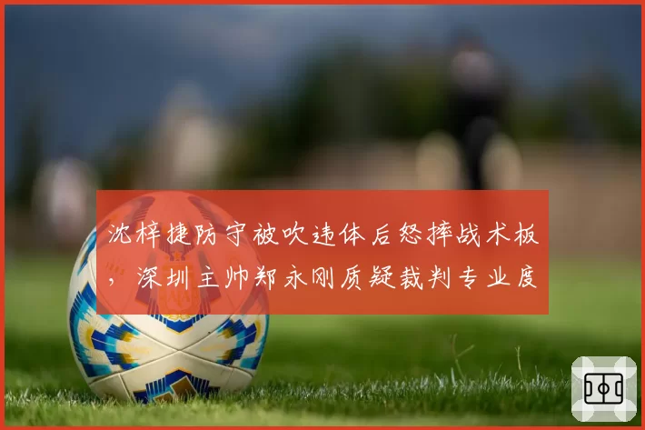 沈梓捷防守被吹违体后怒摔战术板，深圳主帅郑永刚质疑裁判专业度