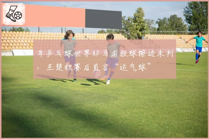 年乒乓球世界杯马龙救球擦边未判,王楚钦赛后直言“运气球”
