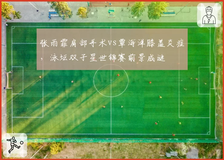 张雨霏肩部手术vs覃海洋膝盖炎症，泳坛双子星世锦赛前景成谜