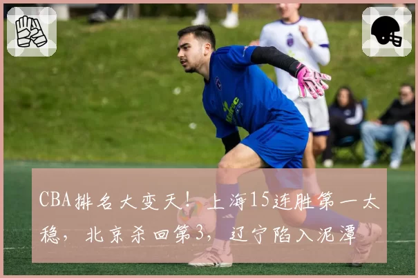 CBA排名大变天！上海15连胜第一太稳，北京杀回第3，辽宁陷入泥潭