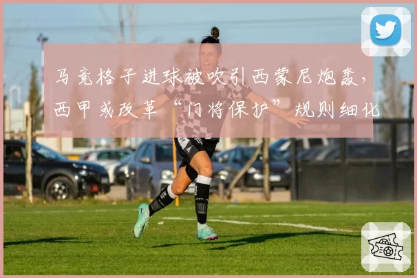 马竞格子进球被吹引西蒙尼炮轰，西甲或改革“门将保护”规则细化身体接触