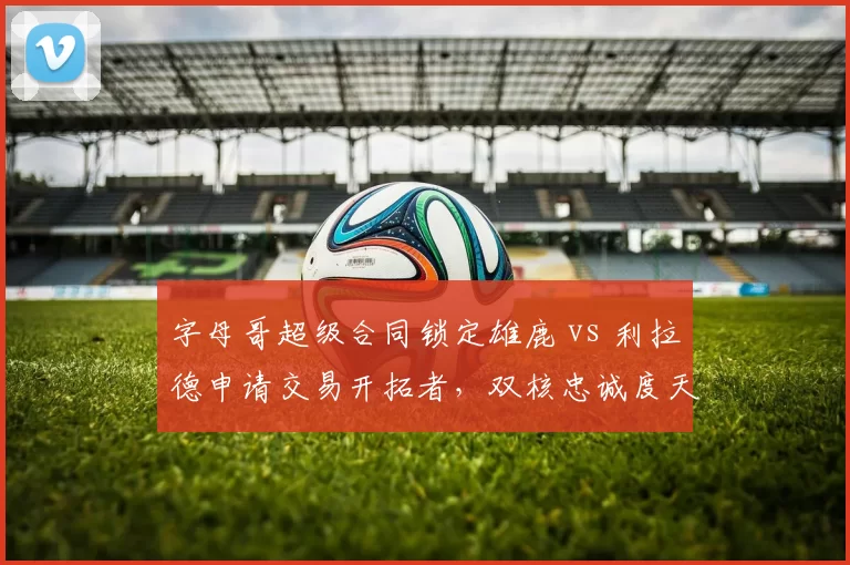 字母哥超级合同锁定雄鹿 vs 利拉德申请交易开拓者，双核忠诚度天壤之别
