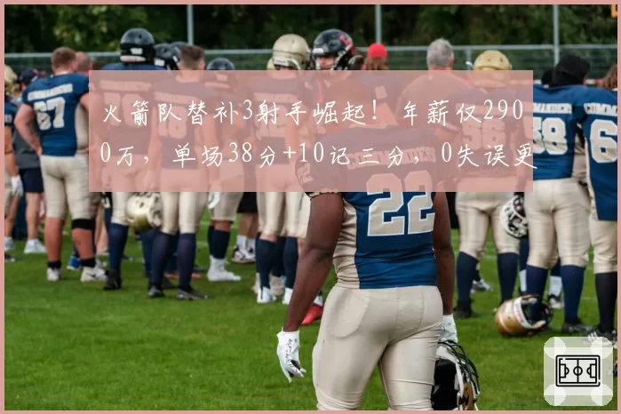 火箭队替补3射手崛起！年薪仅2900万，单场38分+10记三分，0失误更可贵