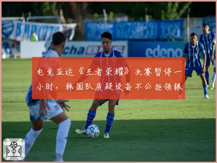 电竞亚运《王者荣耀》决赛暂停一小时，韩国队质疑设备不公拒领银牌