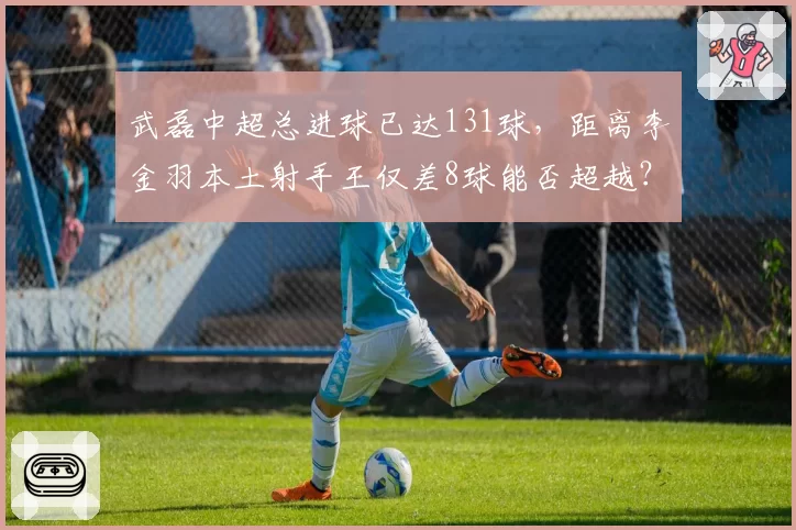 武磊中超总进球已达131球，距离李金羽本土射手王仅差8球能否超越？