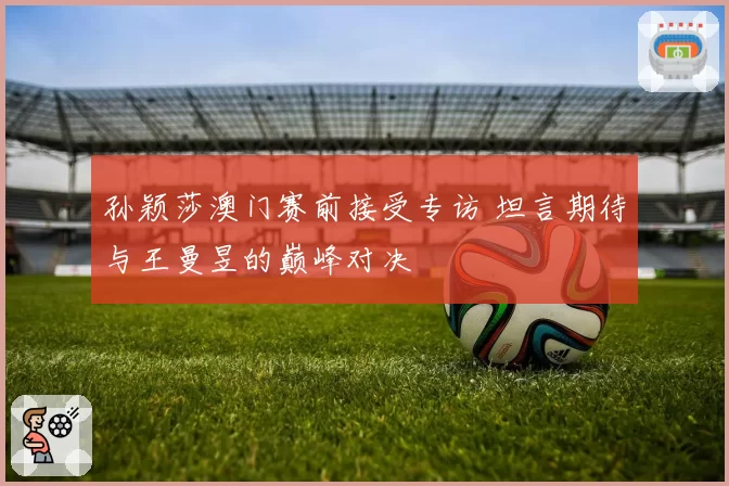 孙颖莎澳门赛前接受专访 坦言期待与王曼昱的巅峰对决